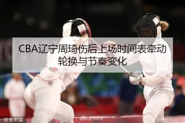 CBA辽宁周琦伤后上场时间表牵动轮换与节奏变化
